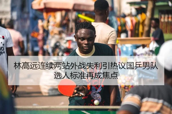 林高远连续两站外战失利引热议国乒男队选人标准再成焦点